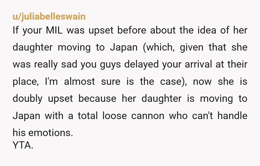 u/juliabelleswain If your MIL was upset before about the idea of her daughter moving to Japan (which, given that she was really sad you guys delayed your arrival at their...