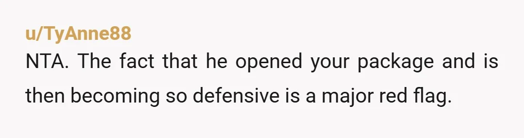 u/TyAnne88
NTA. The fact that he opened your package and is then becoming so defensive is a major red flag.