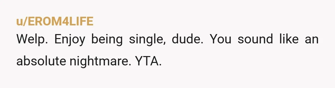 u/EROM4LIFE
Welp. Enjoy being single, dude. You sound like an absolute nightmare. YTA. 