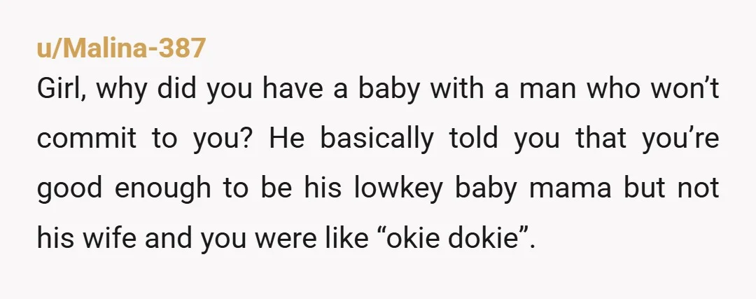 u/Malina-387 Girl, why did you have a baby with a man who won’t commit to you? He basically told you that you’re good enough to be his lowkey baby mama...