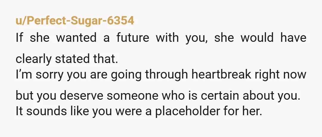 u/Perfect-Sugar-6354 If she wanted a future with you, she would have clearly stated that. I’m sorry you are going through heartbreak right now but you deserve someone who is certain...