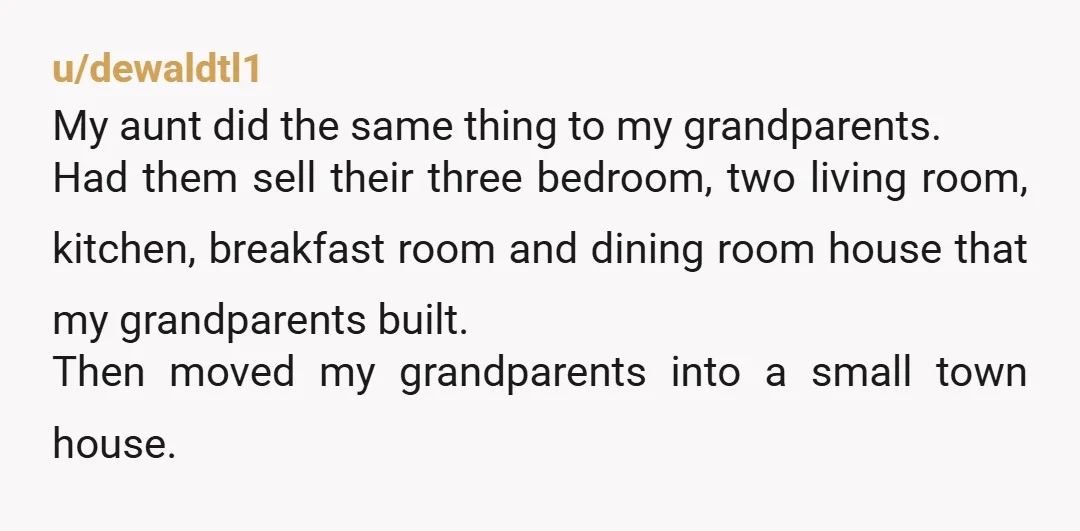 u/dewaldtl1 My aunt did the same thing to my grandparents. Had them sell their three bedroom, two living room, kitchen, breakfast room and dining room house that my grandparents built....