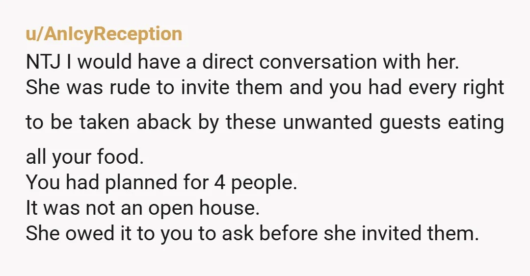 u/AnIcyReception NTJ I would have a direct conversation with her. She was rude to invite them and you had every right to be taken aback by these unwanted guests eating...