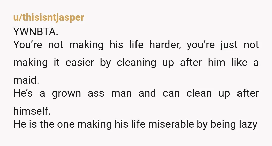 u/thisisntjasper YWNBTA. You’re not making his life harder, you’re just not making it easier by cleaning up after him like a maid. He’s a grown ass man and can clean...