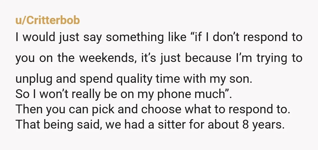 u/Critterbob I would just say something like “if I don’t respond to you on the weekends, it’s just because I’m trying to unplug and spend quality time with my son....