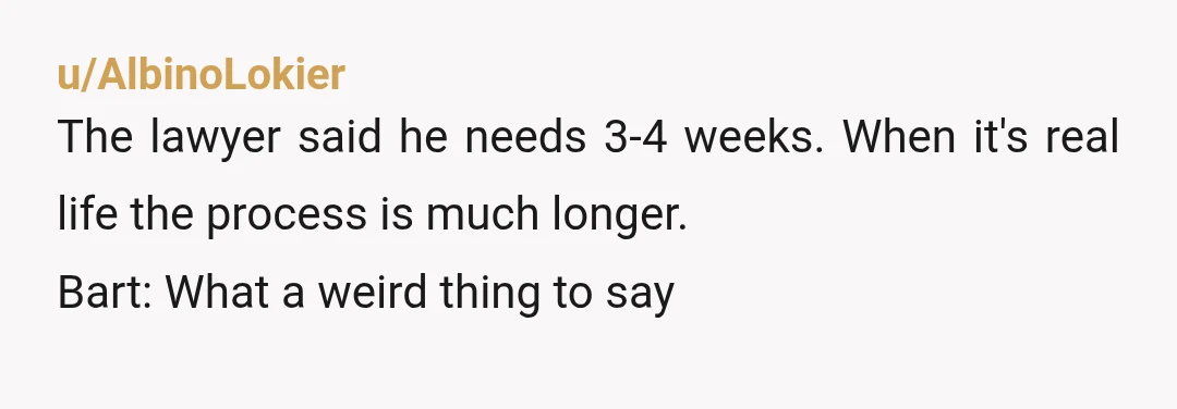 u/AlbinoLokier
The lawyer said he needs 3-4 weeks.  When it's real life the process is much longer.
Bart: What a weird thing to say