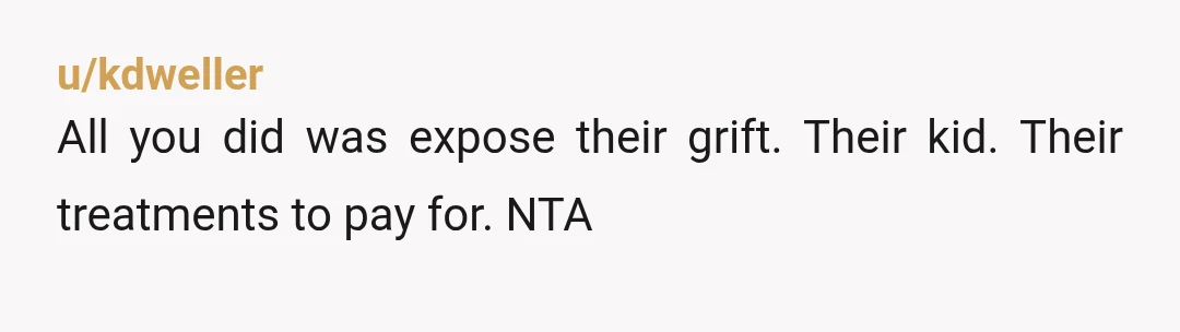 u/kdweller
All you did was expose their grift. Their kid. Their treatments to pay for. NTA