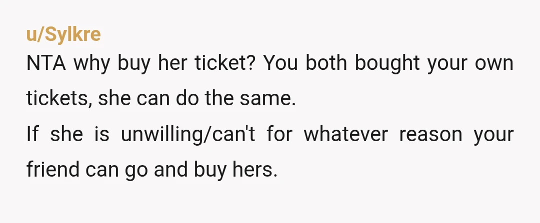 u/Sylkre NTA why buy her ticket? You both bought your own tickets, she can do the same. If she is unwilling/can't for whatever reason your friend can go and buy...