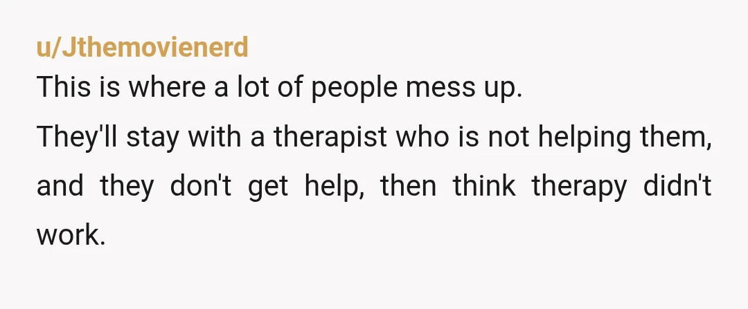 u/Jthemovienerd
This is where a lot of people mess up.
They'll stay with a therapist who is not helping them, and they don't get help, then think therapy didn't work.
