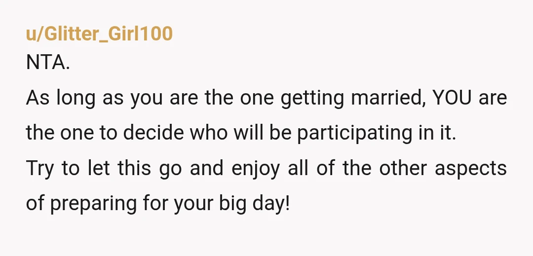 u/Glitter_Girl100 NTA. As long as you are the one getting married, YOU are the one to decide who will be participating in it. Try to let this go and enjoy...