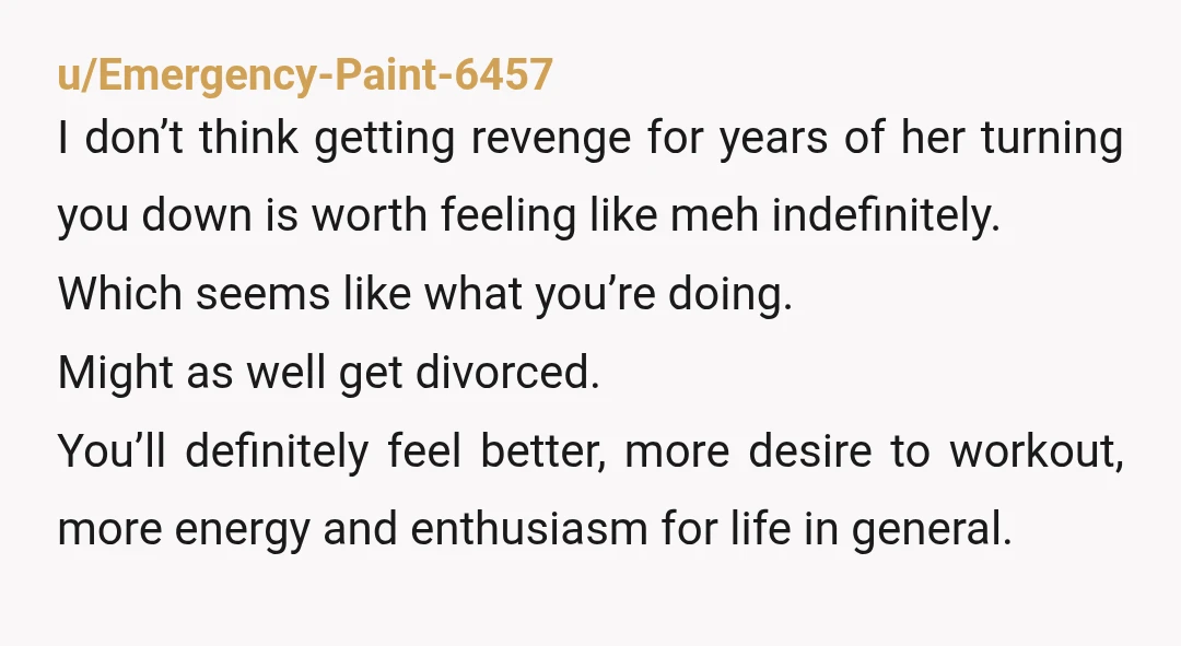 u/Emergency-Paint-6457 I don’t think getting revenge for years of her turning you down is worth feeling like meh indefinitely. Which seems like what you’re doing. Might as well get divorced....