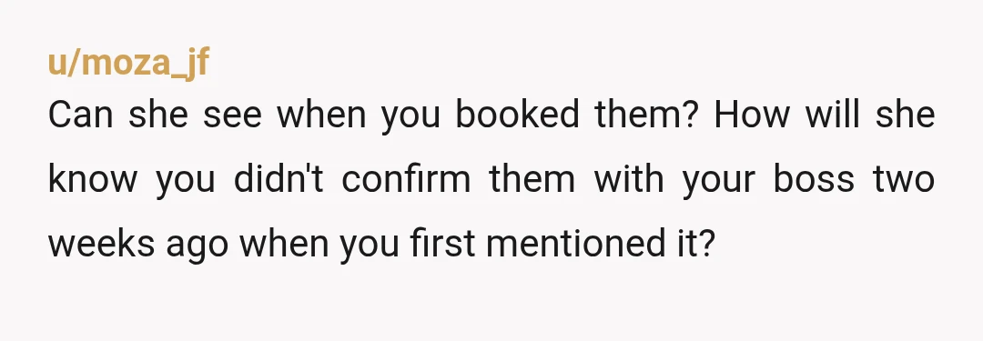 u/moza_jf
Can she see when you booked them? How will she know you didn't confirm them with your boss two weeks ago when you first mentioned it?