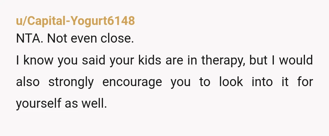 u/Capital-Yogurt6148 NTA. Not even close. I know you said your kids are in therapy, but I would also strongly encourage you to look into it for yourself as well. It...