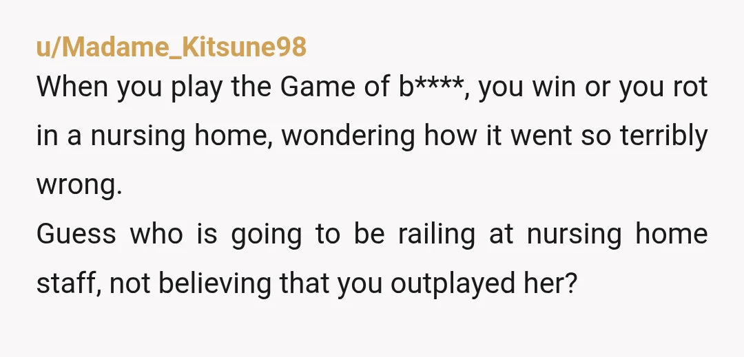 u/Madame_Kitsune98 When you play the Game of b****, you win or you rot in a nursing home, wondering how it went so terribly wrong. Guess who is going to be...