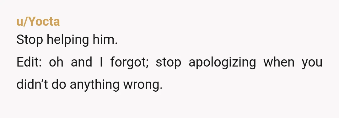 u/Yocta
Stop helping him.
Edit: oh and I forgot; stop apologizing when you didn’t do anything wrong.