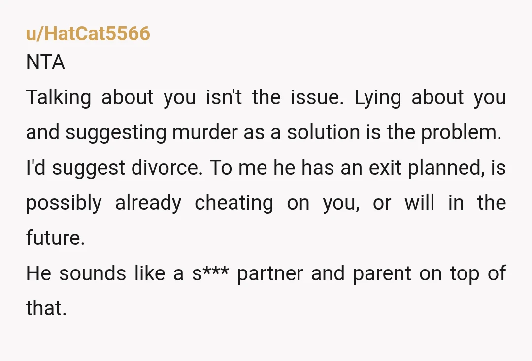 u/HatCat5566 NTA Talking about you isn't the issue. Lying about you and suggesting murder as a solution is the problem. I'd suggest divorce. To me he has an exit planned,...