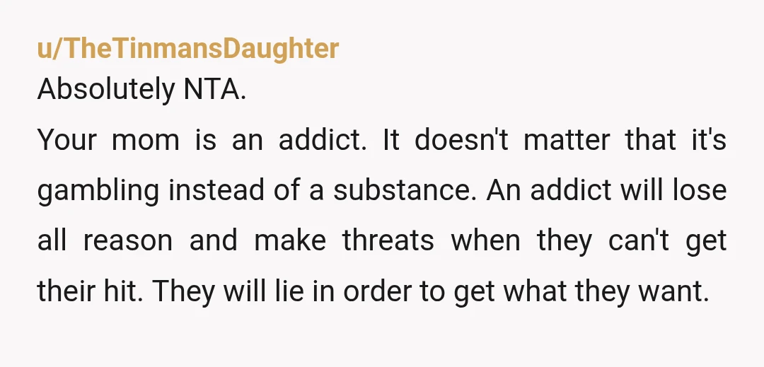 u/BellFirestone
NTA. Your mother is an addict. You did the right thing.
