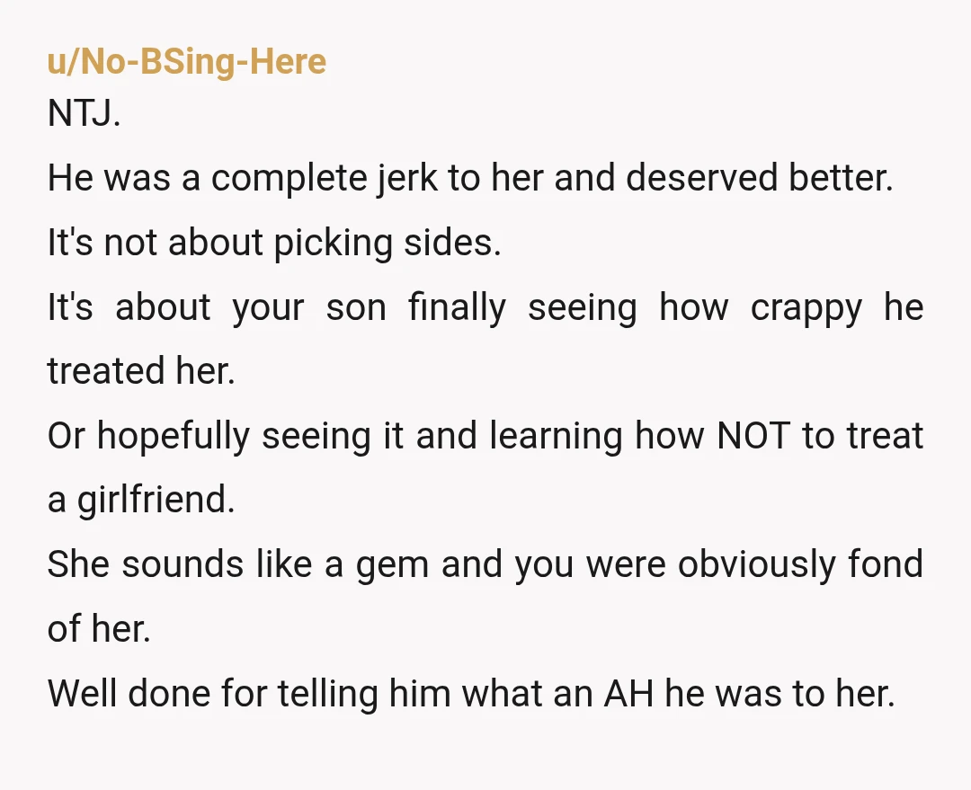 u/No-BSing-Here NTJ. He was a complete jerk to her and deserved better. It's not about picking sides. It's about your son finally seeing how crappy he treated her. Or hopefully...