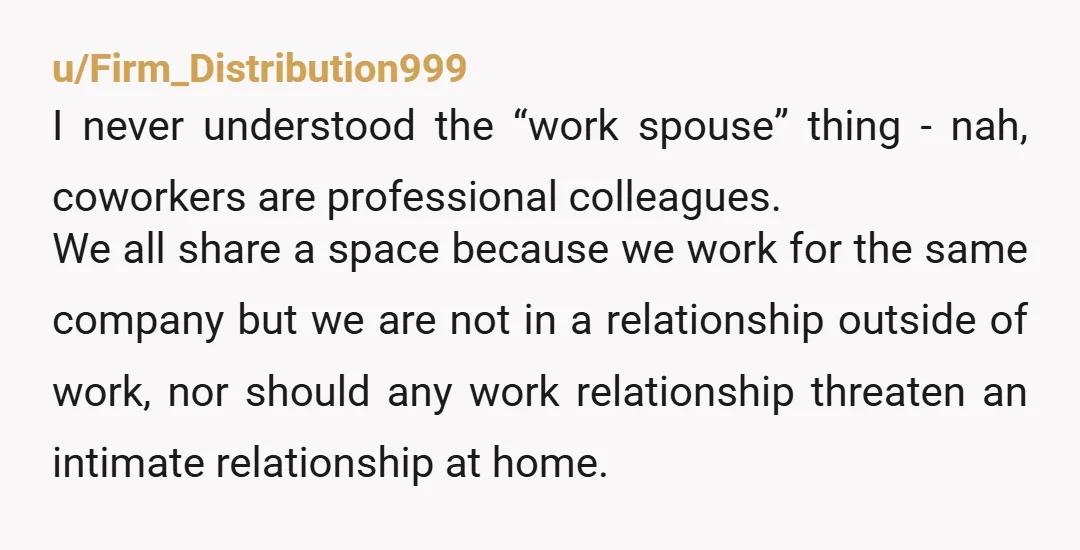 u/Firm_Distribution999 I never understood the “work spouse” thing - nah, coworkers are professional colleagues. We all share a space because we work for the same company but we are not...