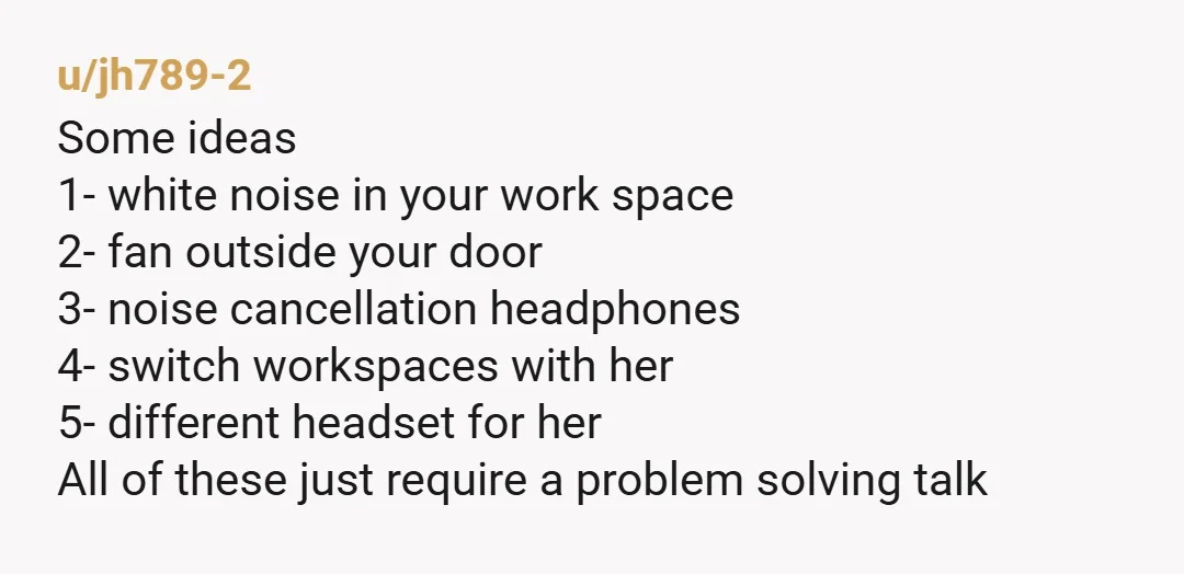 u/jh789-2 Some ideas 1- white noise in your work space 2- fan outside your door 3- noise cancellation headphones 4- switch workspaces with her 5- different headset for her All...