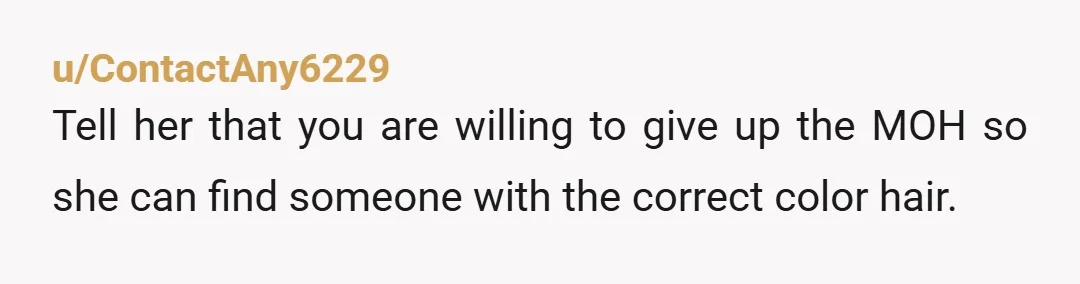 u/ContactAny6229
Tell her that you are willing to give up the MOH so she can find someone with the correct color hair.