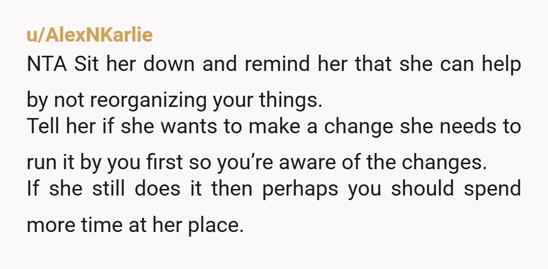 u/AlexNKarlie NTA Sit her down and remind her that she can help by not reorganizing your things. Tell her if she wants to make a change she needs to run...
