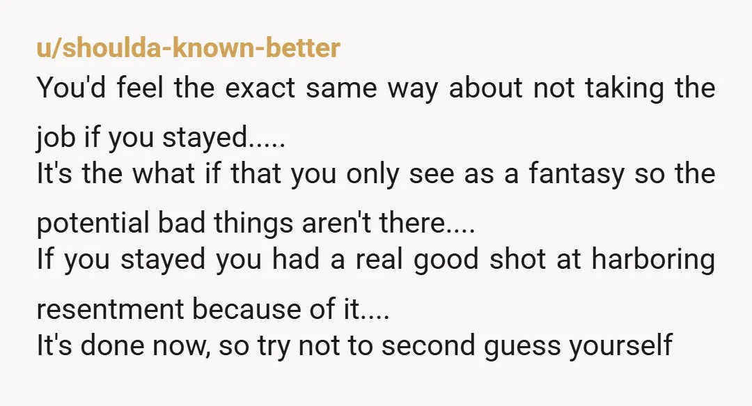 u/shoulda-known-better You'd feel the exact same way about not taking the job if you stayed..... It's the what if that you only see as a fantasy so the potential bad...