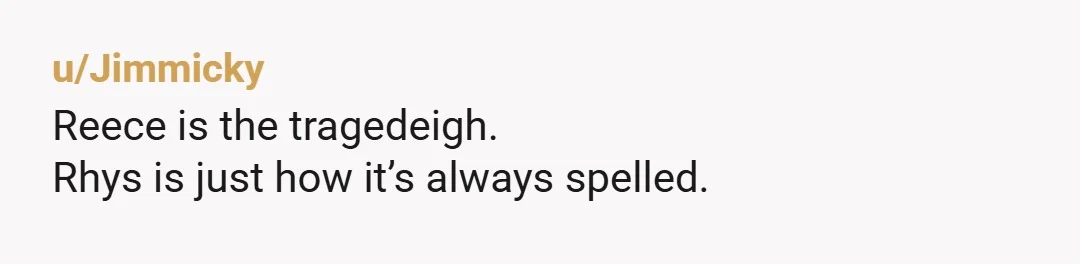 u/Jimmicky Reece is the tragedeigh. Rhys is just how it’s always spelled.