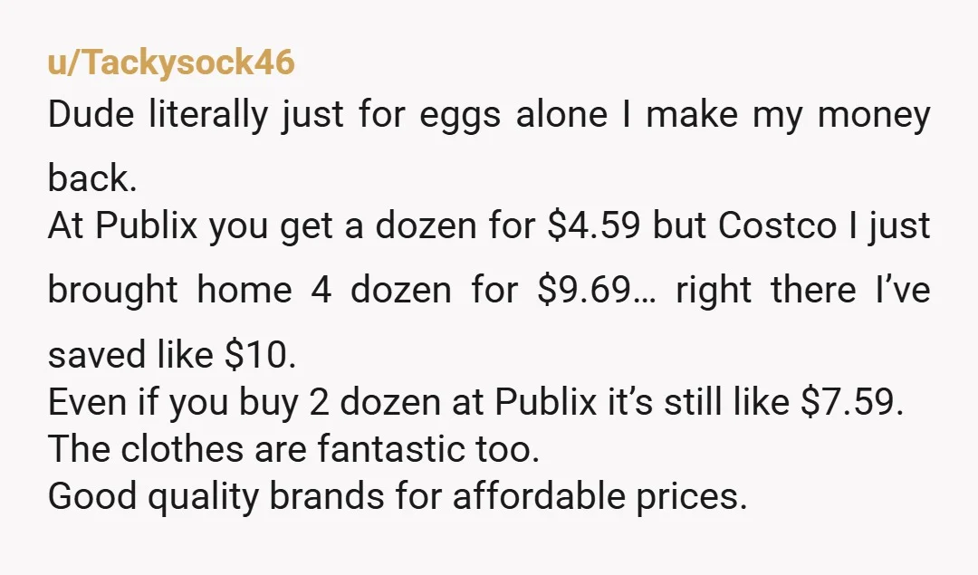 u/Tackysock46 Dude literally just for eggs alone I make my money back. At Publix you get a dozen for $4.59 but Costco I just brought home 4 dozen for $9.69…...