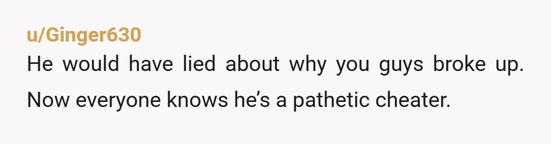u/Ginger630 He would have lied about why you guys broke up. Now everyone knows he’s a pathetic cheater.