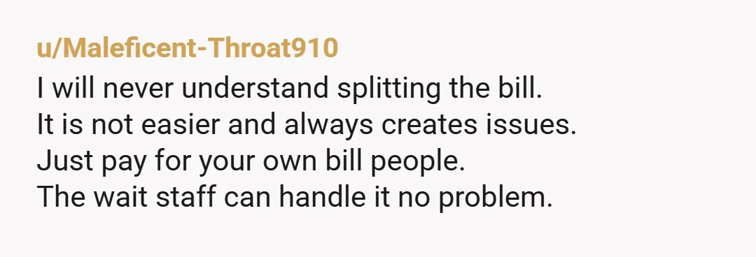 u/Maleficent-Throat910 I will never understand splitting the bill. It is not easier and always creates issues. Just pay for your own bill people. The wait staff can handle it no...