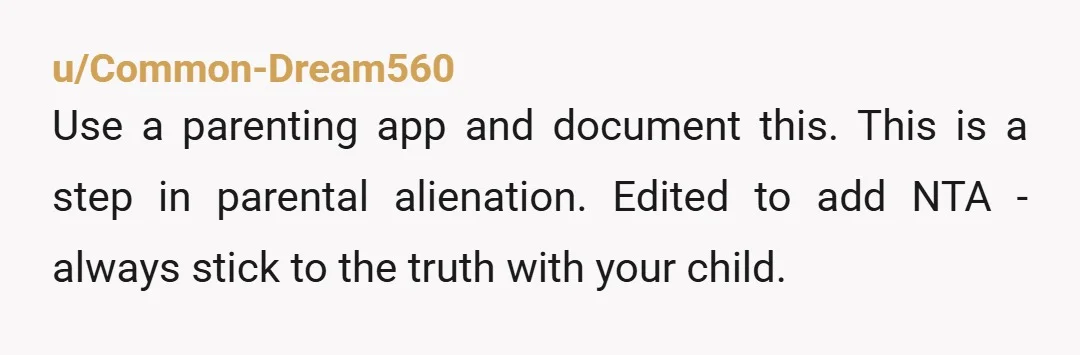 u/Common-Dream560
Use a parenting app and document this. This is a step in parental alienation. Edited to add NTA - always stick to the truth with your child.