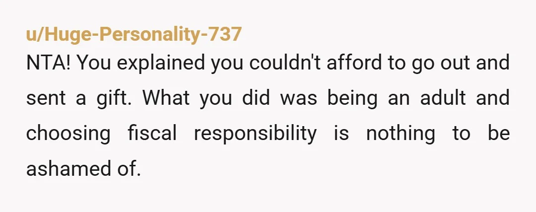 u/Huge-Personality-737 NTA! You explained you couldn't afford to go out and sent a gift. What you did was being an adult and choosing fiscal responsibility is nothing to be ashamed...