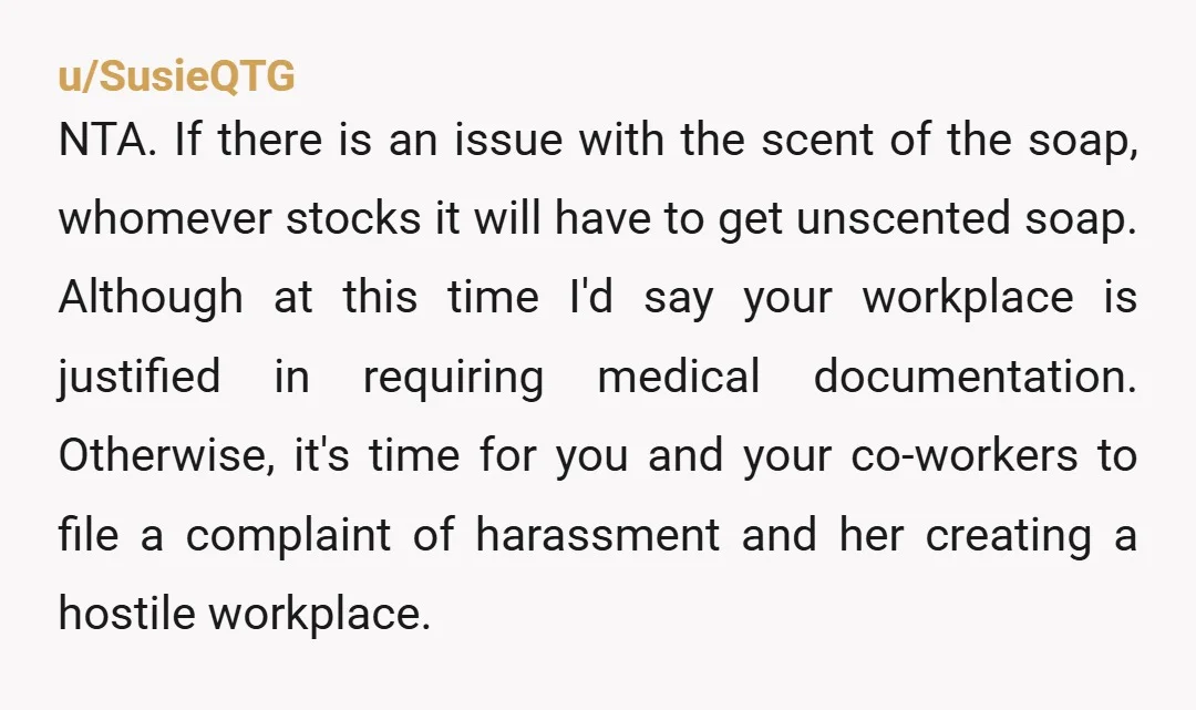 u/SusieQTG NTA. If there is an issue with the scent of the soap, whomever stocks it will have to get unscented soap. Although at this time I'd say your workplace...