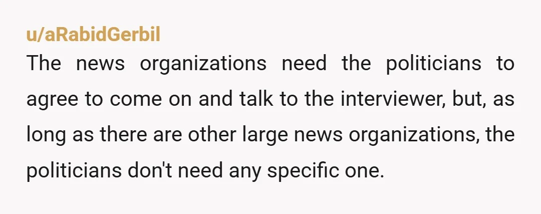 u/aRabidGerbil The news organizations need the politicians to agree to come on and talk to the interviewer, but, as long as there are other large news organizations, the politicians don't...
