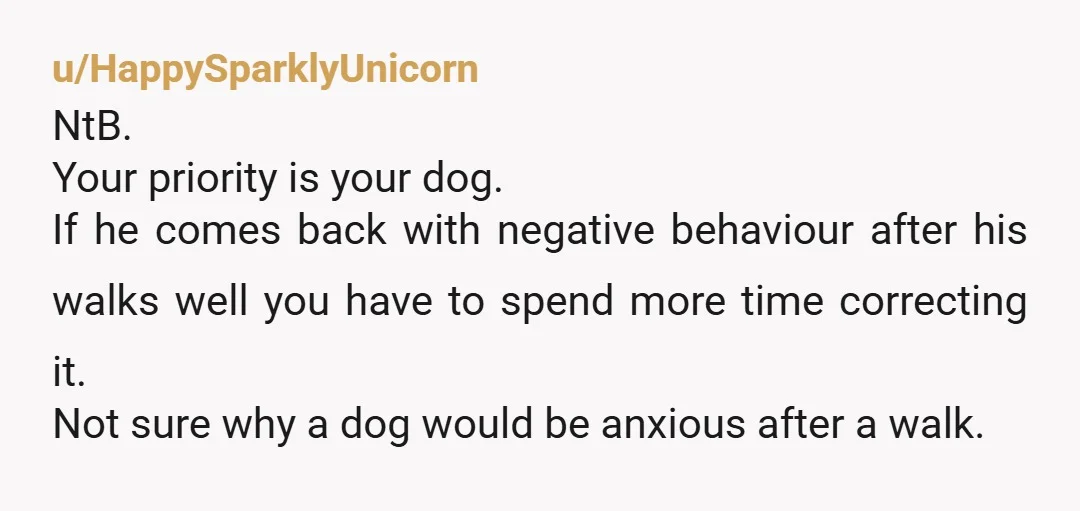 u/HappySparklyUnicorn NtB. Your priority is your dog. If he comes back with negative behaviour after his walks well you have to spend more time correcting it. Not sure why a...