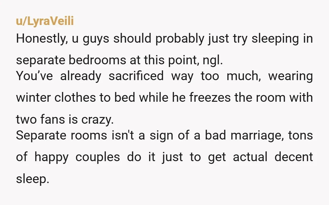 u/LyraVeili Honestly, u guys should probably just try sleeping in separate bedrooms at this point, ngl. You’ve already sacrificed way too much, wearing winter clothes to bed while he freezes...