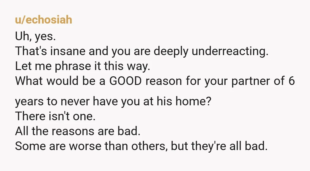 u/echosiah Uh, yes. That's insane and you are deeply underreacting. Let me phrase it this way. What would be a GOOD reason for your partner of 6 years to never...