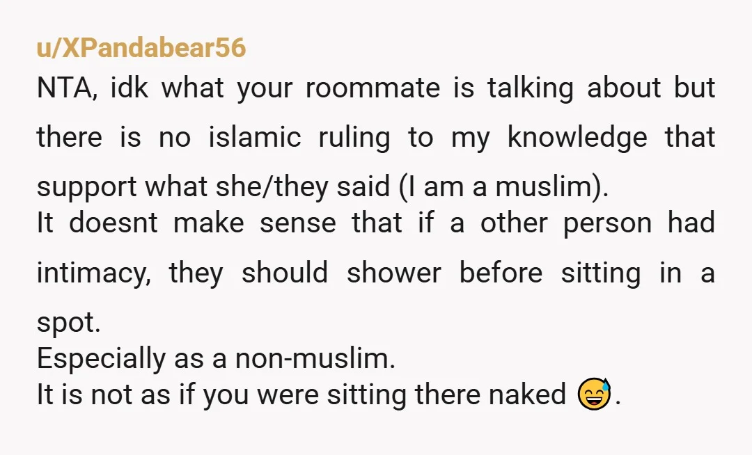 u/XPandabear56 NTA, idk what your roommate is talking about but there is no islamic ruling to my knowledge that support what she/they said (I am a muslim). It doesnt make...