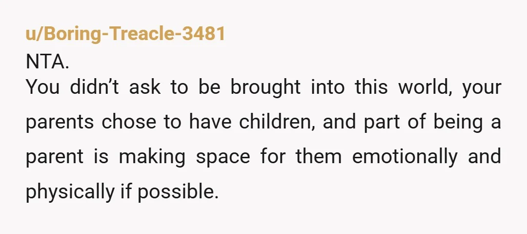 u/Boring-Treacle-3481 NTA. You didn’t ask to be brought into this world, your parents chose to have children, and part of being a parent is making space for them emotionally and...