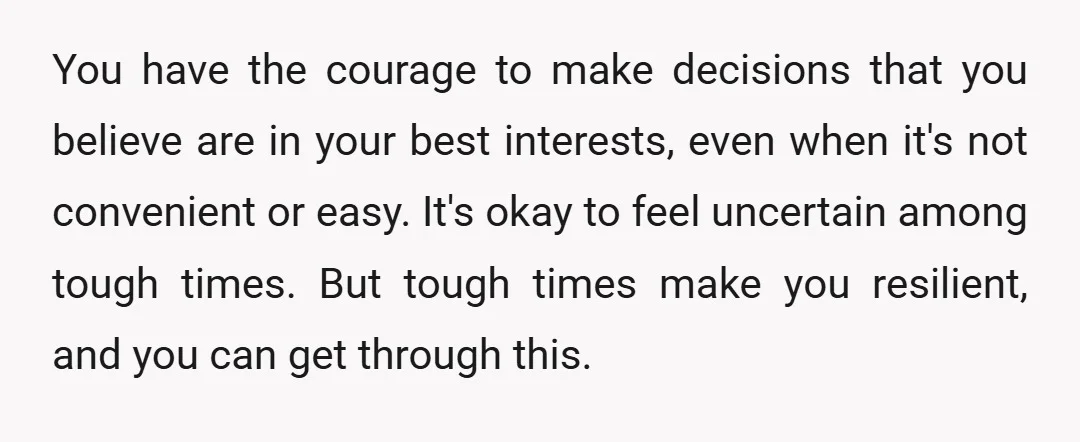You have the courage to make decisions that you believe are in your best interests, even when it's not convenient or easy. It's okay to feel uncertain among tough times....