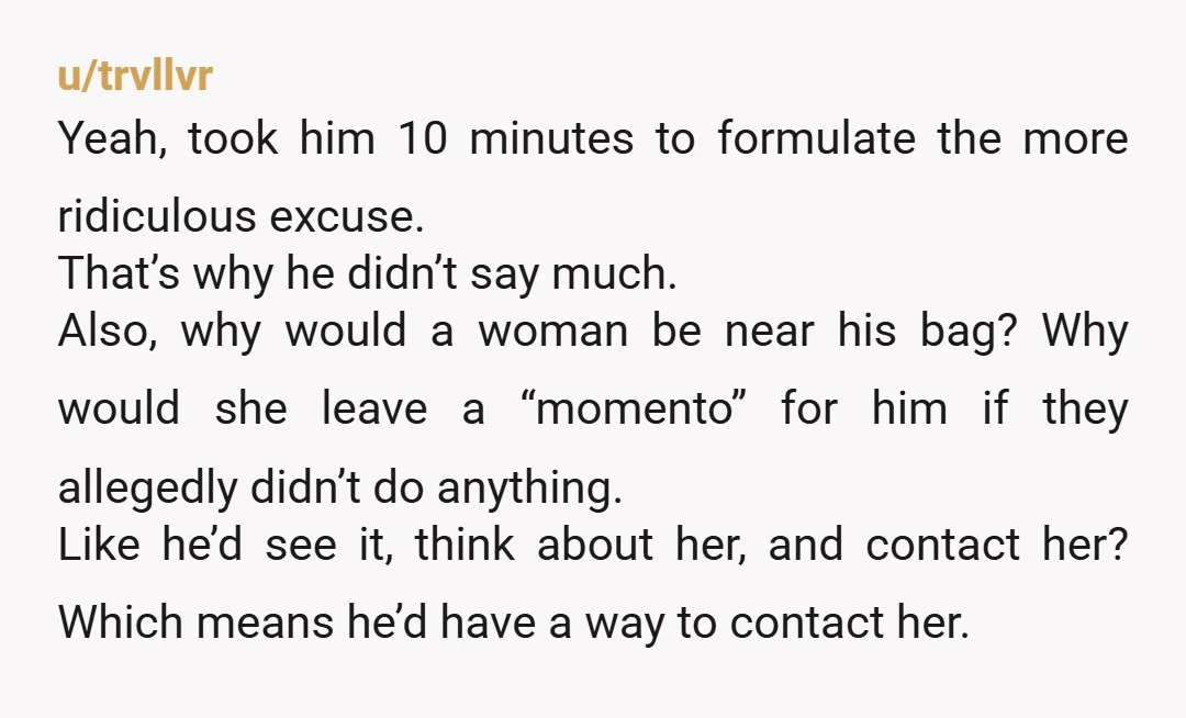 u/trvllvr Yeah, took him 10 minutes to formulate the more ridiculous excuse. That’s why he didn’t say much. Also, why would a woman be near his bag? Why would she...