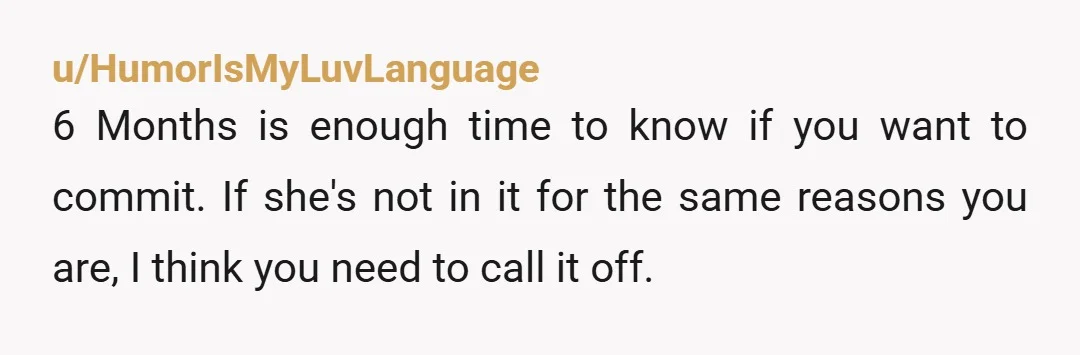 u/HumorIsMyLuvLanguage 6 Months is enough time to know if you want to commit. If she's not in it for the same reasons you are, I think you need to call...
