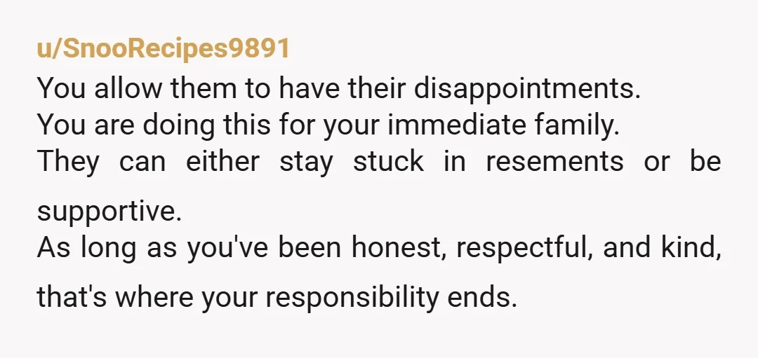 u/SnooRecipes9891 You allow them to have their disappointments. You are doing this for your immediate family. They can either stay stuck in resements or be supportive. As long as you've...