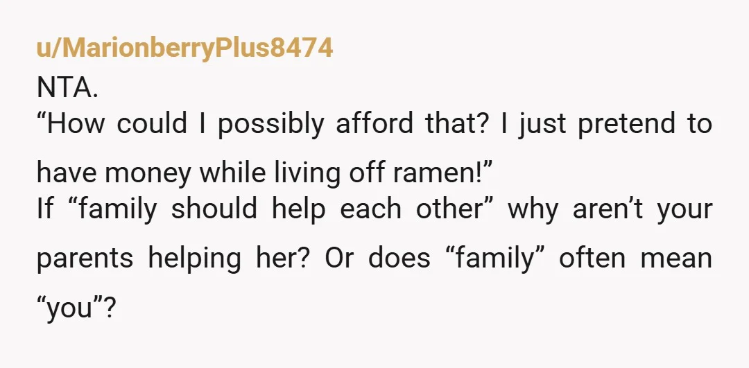 u/MarionberryPlus8474 NTA. “How could I possibly afford that? I just pretend to have money while living off ramen!” If “family should help each other” why aren’t your parents helping her?...