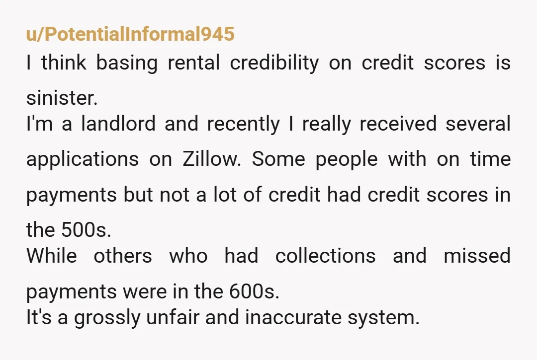 u/PotentialInformal945 I think basing rental credibility on credit scores is sinister. I'm a landlord and recently I really received several applications on Zillow. Some people with on time payments but...