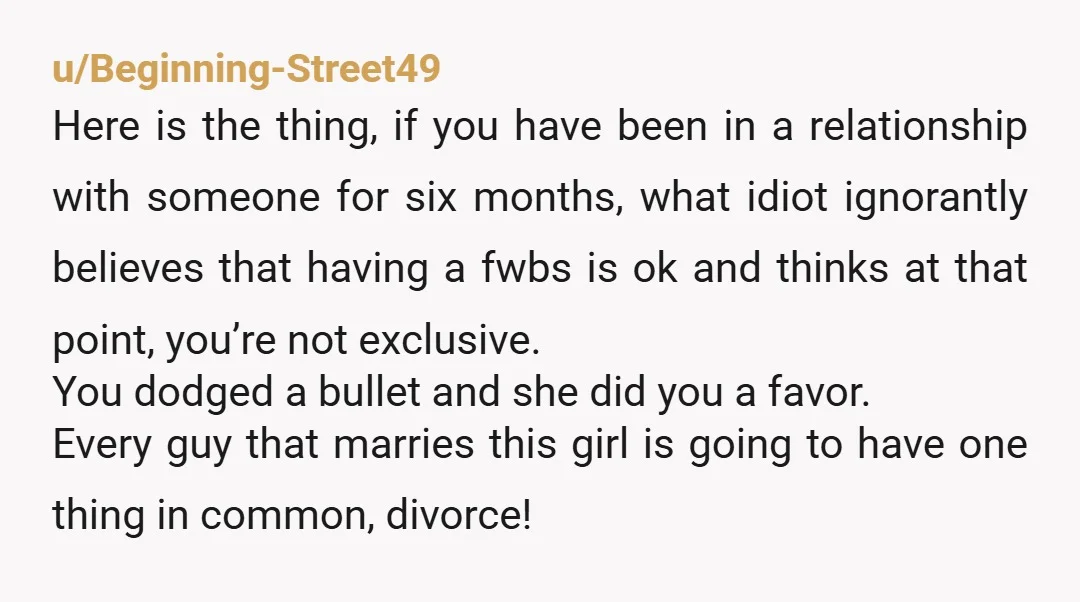 u/Beginning-Street49 Here is the thing, if you have been in a relationship with someone for six months, what idiot ignorantly believes that having a fwbs is ok and thinks at...