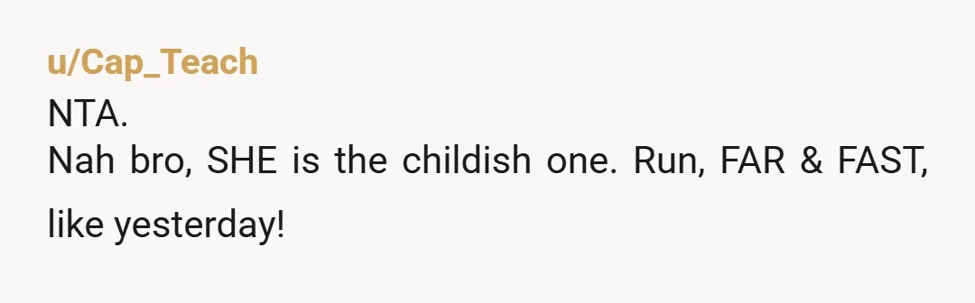 u/Cap_Teach
NTA.
Nah bro, SHE is the childish one. Run, FAR & FAST, like yesterday!