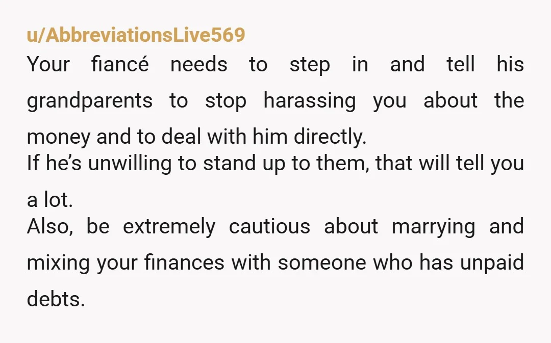 u/AbbreviationsLive569 Your fiancé needs to step in and tell his grandparents to stop harassing you about the money and to deal with him directly. If he’s unwilling to stand up...