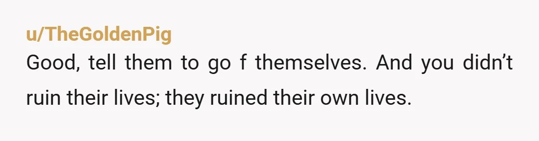 u/TheGoldenPig
Good, tell them to go f themselves. And you didn’t ruin their lives; they ruined their own lives.